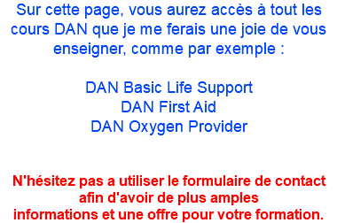 Sur cette page, vous aurez accès à tout les cours DAN que je me ferais une joie de vous enseigner, comme par exemple : DAN Basic Life Support DAN First Aid DAN Oxygen Provider N'hésitez pas a utiliser le formulaire de contact afin d'avoir de plus amples informations et une offre pour votre formation.